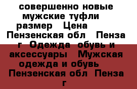 совершенно новые мужские туфли 43 размер › Цена ­ 850 - Пензенская обл., Пенза г. Одежда, обувь и аксессуары » Мужская одежда и обувь   . Пензенская обл.,Пенза г.